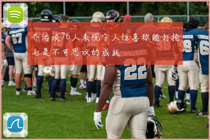 乔治谈76人表现令人惊喜称能打抢七是不可思议的成就