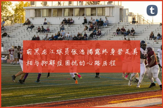 前黑龙江球员张浩揭露终身禁足真相与抑郁症困扰的心路历程