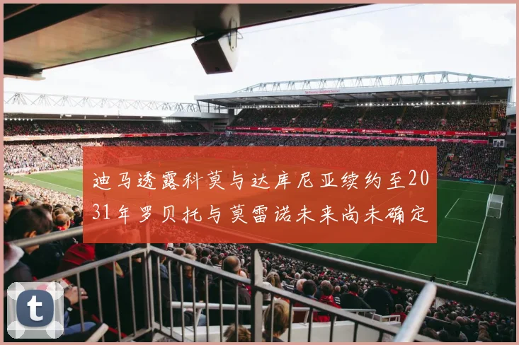 迪马透露科莫与达库尼亚续约至2031年罗贝托与莫雷诺未来尚未确定