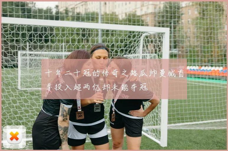 十年二十冠的传奇之路瓜帅曼城首季投入超两亿却未能夺冠