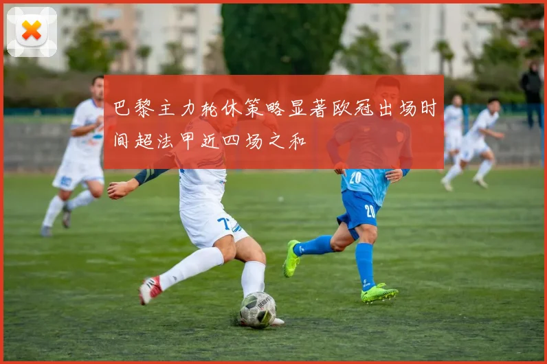 巴黎主力轮休策略显著欧冠出场时间超法甲近四场之和