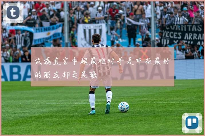 武磊直言中超最难对手是申花最好的朋友却是吴曦