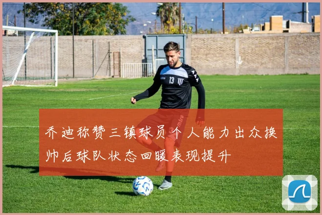 乔迪称赞三镇球员个人能力出众换帅后球队状态回暖表现提升