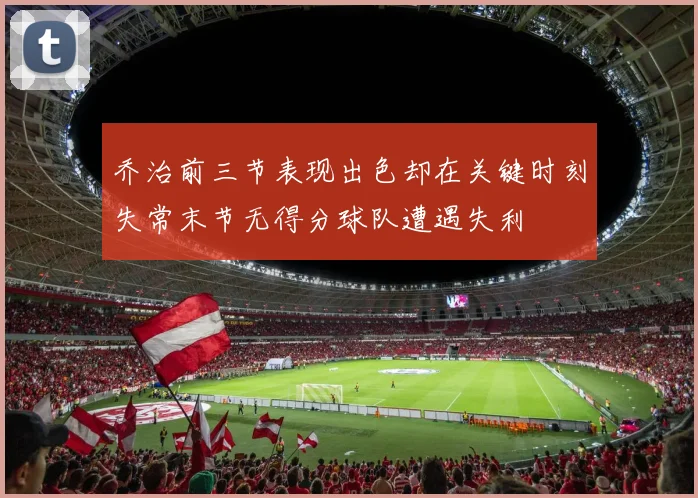 乔治前三节表现出色却在关键时刻失常末节无得分球队遭遇失利