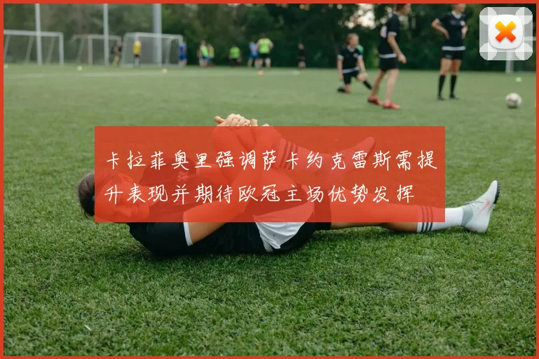 卡拉菲奥里强调萨卡约克雷斯需提升表现并期待欧冠主场优势发挥