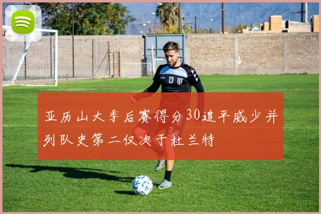亚历山大季后赛得分30追平威少并列队史第二仅次于杜兰特