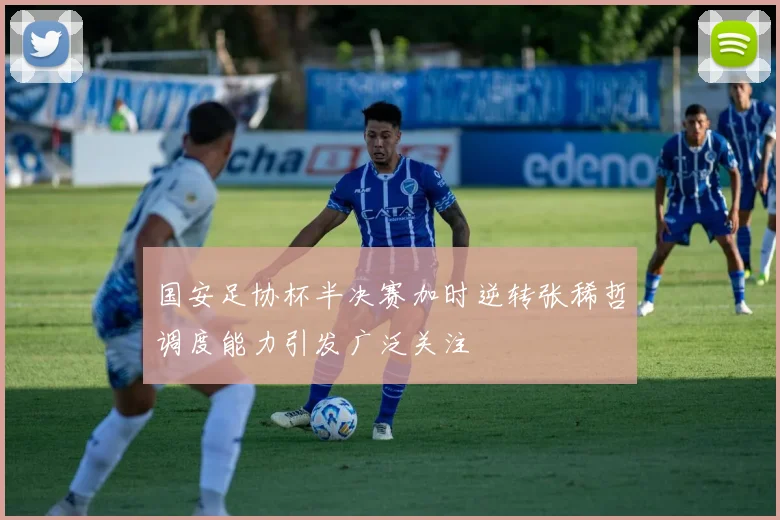 国安足协杯半决赛加时逆转张稀哲调度能力引发广泛关注